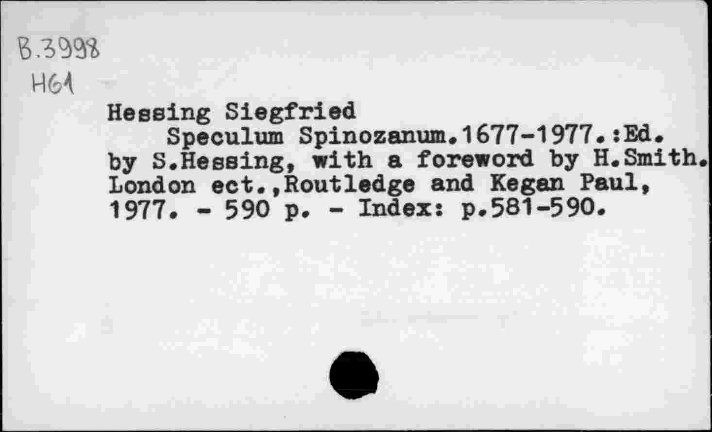 ﻿взш
Н64
Hessing Siegfried
Speculum Spinozanum.1677-1977.:Ed, by S.Hessing, with a foreword by H.Smith London ect,,Routledge and Kegan Paul, 1977. - 590 p. - Indexs p.581-590.